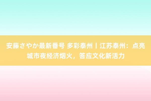 安藤さやか最新番号 多彩泰州丨江苏泰州：点亮城市夜经济烟火，答应文化新活力