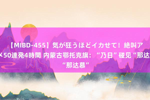 【MIBD-455】気が狂うほどイカせて！絶叫アクメ50連発4時間 内蒙古鄂托克旗：“乃日”碰见“那达慕”