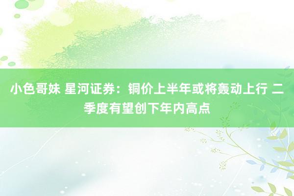 小色哥妹 星河证券：铜价上半年或将轰动上行 二季度有望创下年内高点