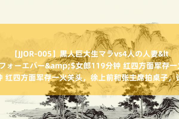 【JJOR-005】黒人巨大生マラvs4人の人妻</a>2008-08-02フォーエバー&$女郎119分钟 红四方面军存一火关头，徐上前和张主席拍桌子，许世友挥刀上阵