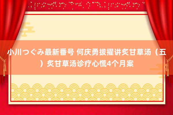 小川つぐみ最新番号 何庆勇拔擢讲炙甘草汤（五）炙甘草汤诊疗心慌4个月案