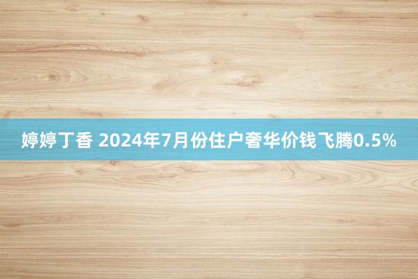 婷婷丁香 2024年7月份住户奢华价钱飞腾0.5%