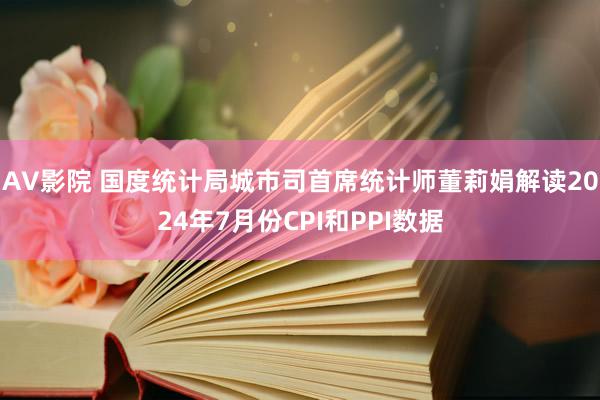 AV影院 国度统计局城市司首席统计师董莉娟解读2024年7月份CPI和PPI数据