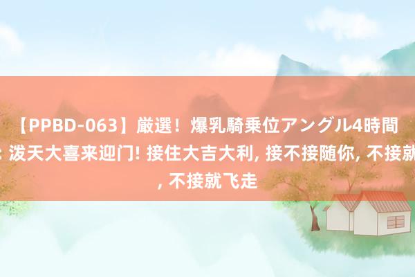 【PPBD-063】厳選！爆乳騎乗位アングル4時間 巳蛇: 泼天大喜来迎门! 接住大吉大利, 接不接随你, 不接就飞走