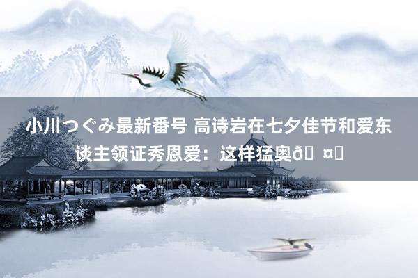 小川つぐみ最新番号 高诗岩在七夕佳节和爱东谈主领证秀恩爱：这样猛奥🤔