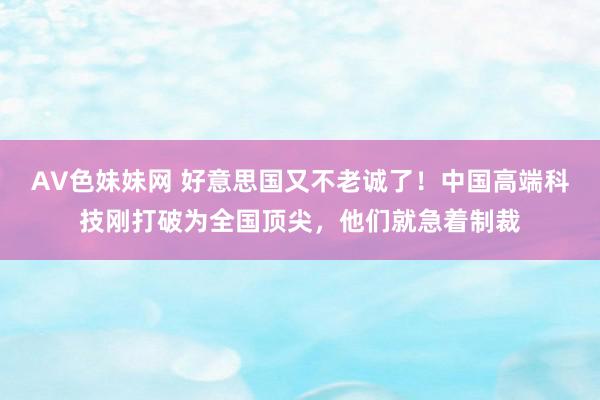 AV色妹妹网 好意思国又不老诚了！中国高端科技刚打破为全国顶尖，他们就急着制裁