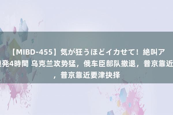 【MIBD-455】気が狂うほどイカせて！絶叫アクメ50連発4時間 乌克兰攻势猛，俄车臣部队撤退，普京靠近要津抉择