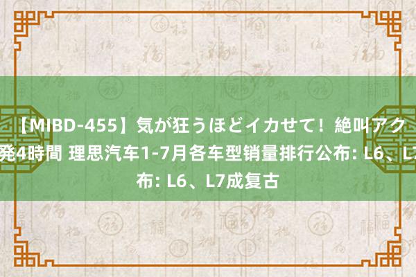 【MIBD-455】気が狂うほどイカせて！絶叫アクメ50連発4時間 理思汽车1-7月各车型销量排行公布: L6、L7成复古