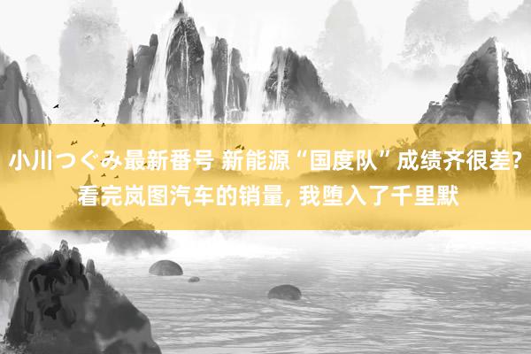 小川つぐみ最新番号 新能源“国度队”成绩齐很差? 看完岚图汽车的销量, 我堕入了千里默