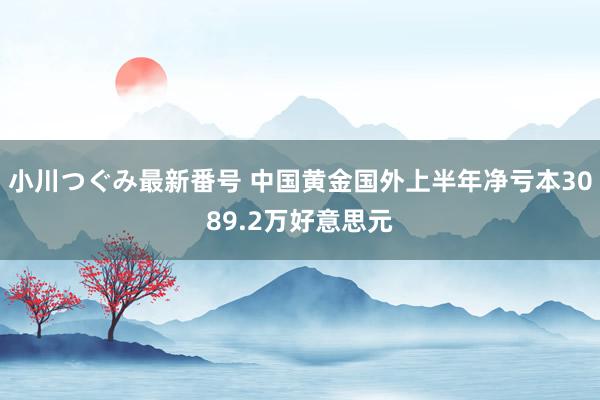 小川つぐみ最新番号 中国黄金国外上半年净亏本3089.2万好意思元