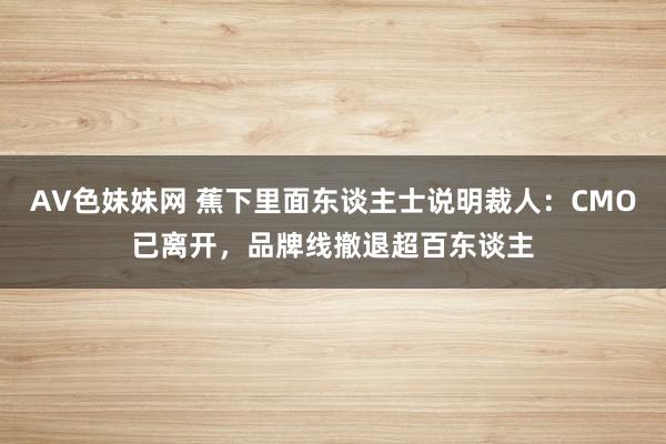 AV色妹妹网 蕉下里面东谈主士说明裁人：CMO已离开，品牌线撤退超百东谈主