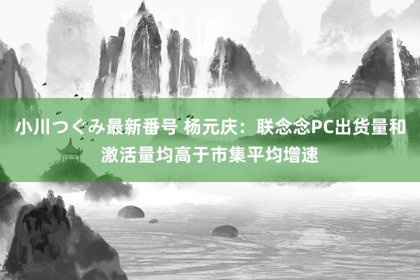 小川つぐみ最新番号 杨元庆：联念念PC出货量和激活量均高于市集平均增速