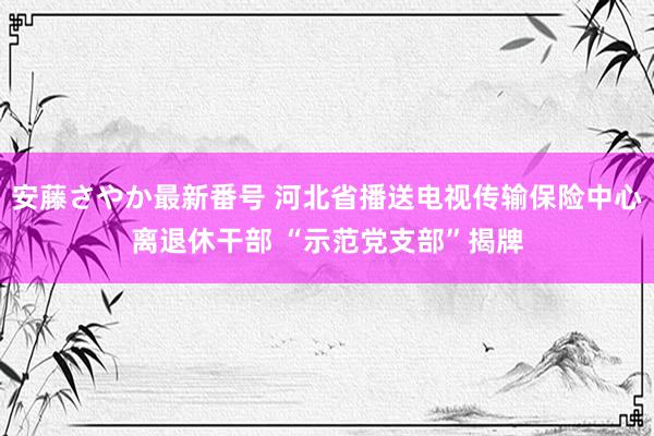 安藤さやか最新番号 河北省播送电视传输保险中心离退休干部 “示范党支部”揭牌