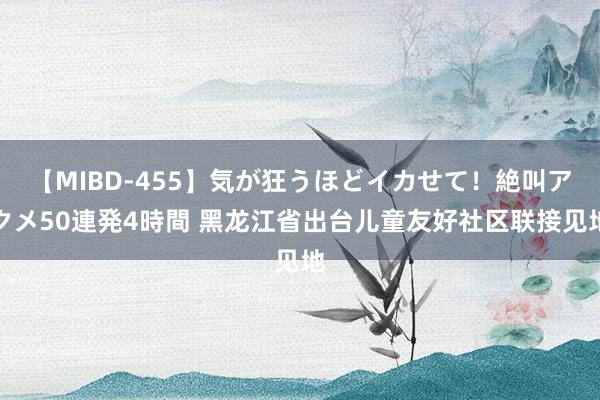 【MIBD-455】気が狂うほどイカせて！絶叫アクメ50連発4時間 黑龙江省出台儿童友好社区联接见地