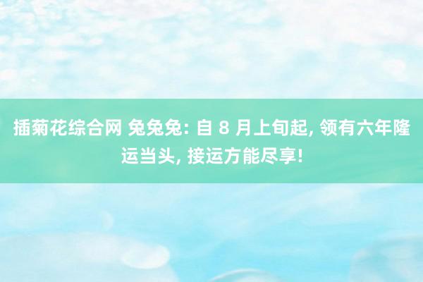 插菊花综合网 兔兔兔: 自 8 月上旬起, 领有六年隆运当头, 接运方能尽享!