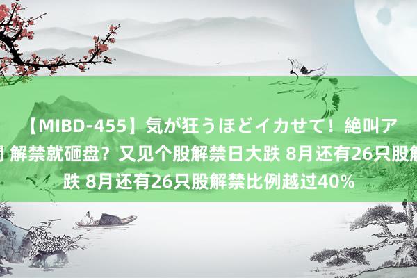 【MIBD-455】気が狂うほどイカせて！絶叫アクメ50連発4時間 解禁就砸盘？又见个股解禁日大跌 8月还有26只股解禁比例越过40%