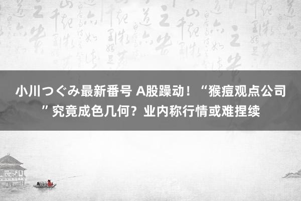 小川つぐみ最新番号 A股躁动！“猴痘观点公司”究竟成色几何？业内称行情或难捏续