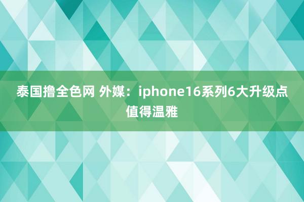 泰国撸全色网 外媒：iphone16系列6大升级点值得温雅