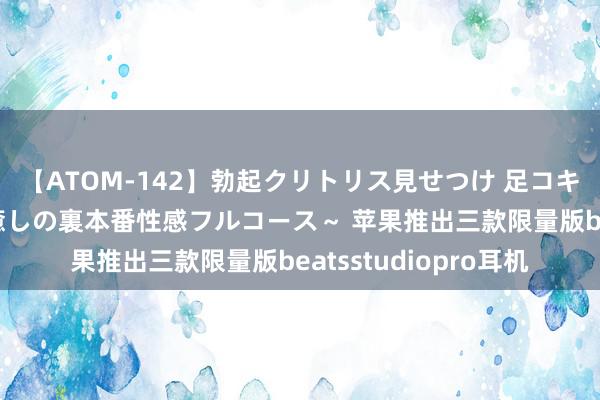 【ATOM-142】勃起クリトリス見せつけ 足コキ回春クリニック ～癒しの裏本番性感フルコース～ 苹果推出三款限量版beatsstudiopro耳机