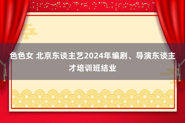 色色女 北京东谈主艺2024年编剧、导演东谈主才培训班结业