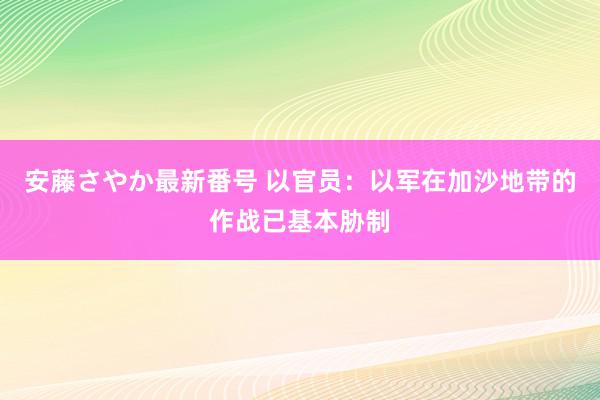 安藤さやか最新番号 以官员：以军在加沙地带的作战已基本胁制