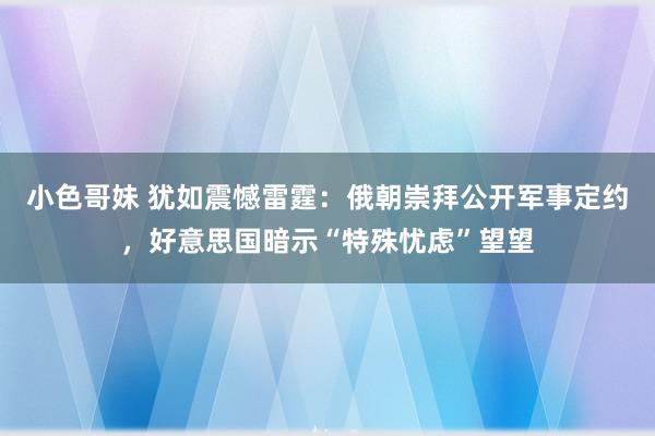 小色哥妹 犹如震憾雷霆：俄朝崇拜公开军事定约，好意思国暗示“特殊忧虑”望望