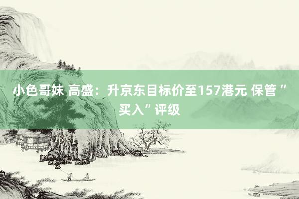 小色哥妹 高盛：升京东目标价至157港元 保管“买入”评级