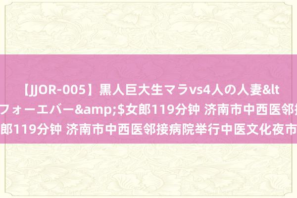 【JJOR-005】黒人巨大生マラvs4人の人妻</a>2008-08-02フォーエバー&$女郎119分钟 济南市中西医邻接病院举行中医文化夜市步履