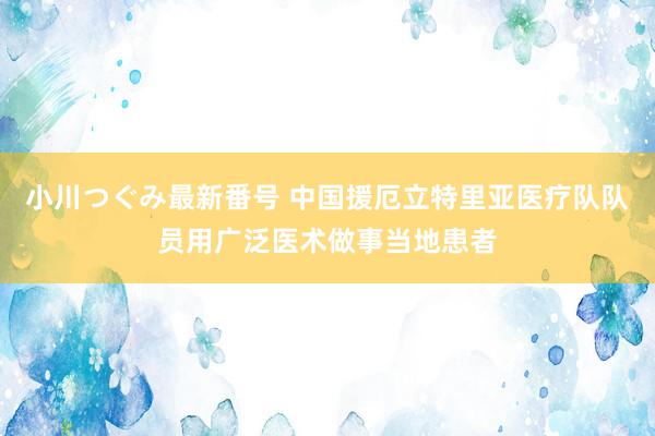 小川つぐみ最新番号 中国援厄立特里亚医疗队队员用广泛医术做事当地患者