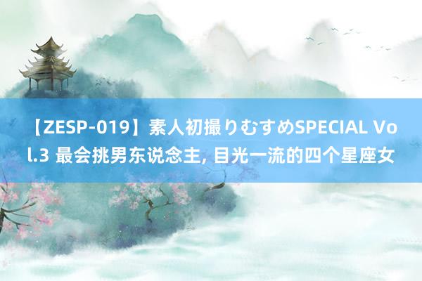 【ZESP-019】素人初撮りむすめSPECIAL Vol.3 最会挑男东说念主, 目光一流的四个星座女