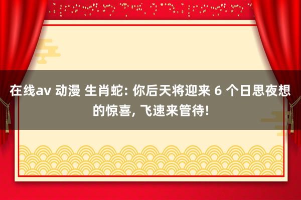 在线av 动漫 生肖蛇: 你后天将迎来 6 个日思夜想的惊喜, 飞速来管待!