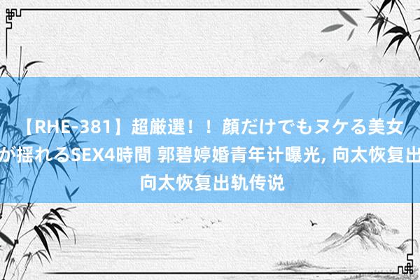 【RHE-381】超厳選！！顔だけでもヌケる美女の巨乳が揺れるSEX4時間 郭碧婷婚青年计曝光, 向太恢复出轨传说