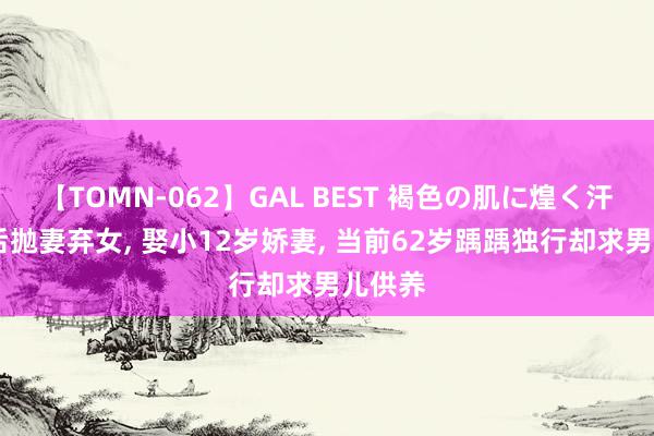 【TOMN-062】GAL BEST 褐色の肌に煌く汗 成名后抛妻弃女, 娶小12岁娇妻, 当前62岁踽踽独行却求男儿供养