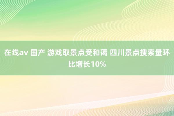 在线av 国产 游戏取景点受和蔼 四川景点搜索量环比增长10%