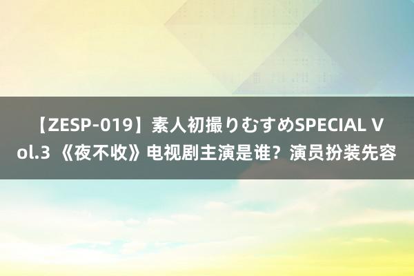 【ZESP-019】素人初撮りむすめSPECIAL Vol.3 《夜不收》电视剧主演是谁？演员扮装先容