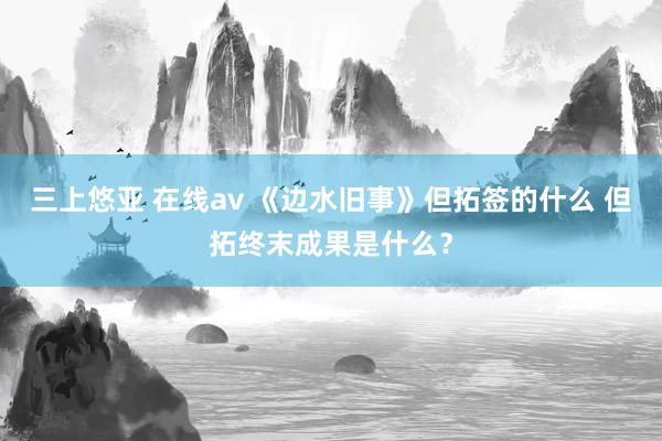 三上悠亚 在线av 《边水旧事》但拓签的什么 但拓终末成果是什么？