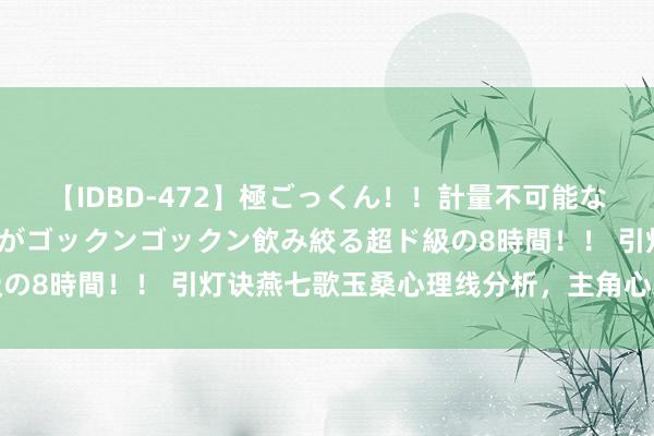 【IDBD-472】極ごっくん！！計量不可能な爆量ザーメンをS級女優がゴックンゴックン飲み絞る超ド級の8時間！！ 引灯诀燕七歌玉桑心理线分析，主角心理线领会