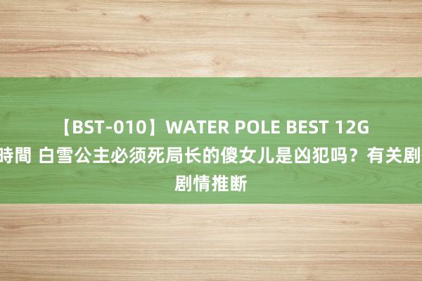 【BST-010】WATER POLE BEST 12GALs 8時間 白雪公主必须死局长的傻女儿是凶犯吗？有关剧情推断