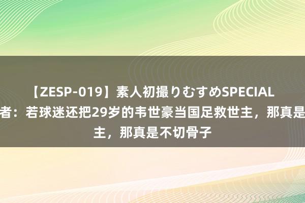 【ZESP-019】素人初撮りむすめSPECIAL Vol.3 记者：若球迷还把29岁的韦世豪当国足救世主，那真是不切骨子