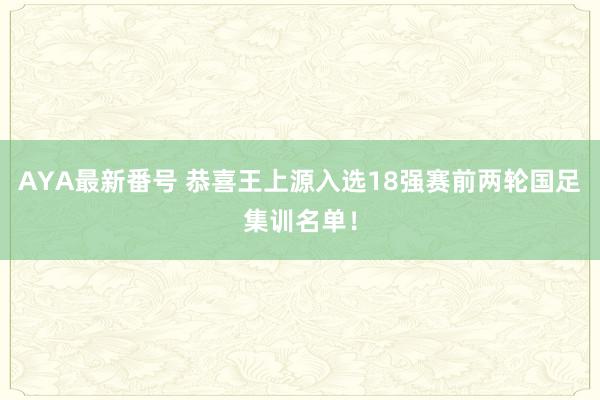 AYA最新番号 恭喜王上源入选18强赛前两轮国足集训名单！