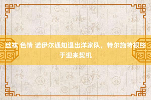 丝袜 色情 诺伊尔通知退出洋家队，特尔施特根终于迎来契机