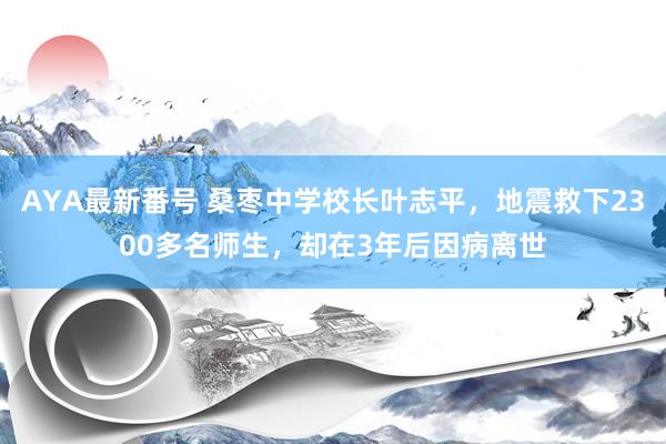 AYA最新番号 桑枣中学校长叶志平，地震救下2300多名师生，却在3年后因病离世