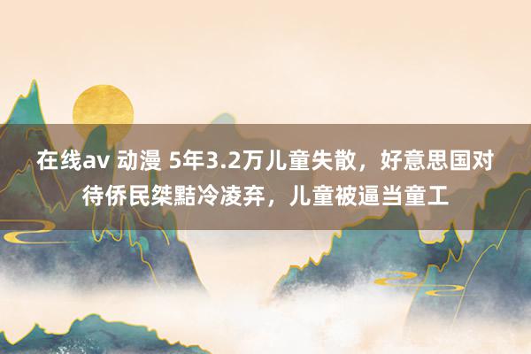 在线av 动漫 5年3.2万儿童失散，好意思国对待侨民桀黠冷凌弃，儿童被逼当童工