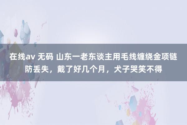 在线av 无码 山东一老东谈主用毛线缠绕金项链防丢失，戴了好几个月，犬子哭笑不得