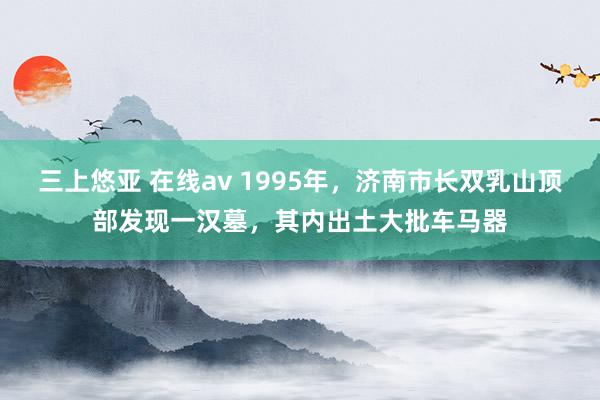 三上悠亚 在线av 1995年，济南市长双乳山顶部发现一汉墓，其内出土大批车马器