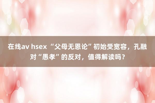 在线av hsex “父母无恩论”初始受宽容，孔融对“愚孝”的反对，值得解读吗？