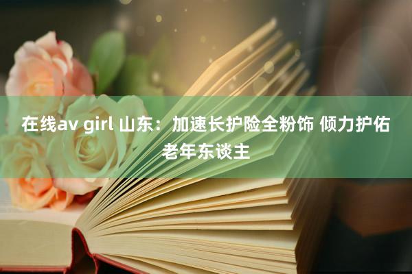 在线av girl 山东：加速长护险全粉饰 倾力护佑老年东谈主