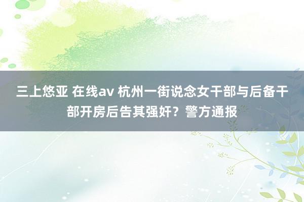 三上悠亚 在线av 杭州一街说念女干部与后备干部开房后告其强奸？警方通报