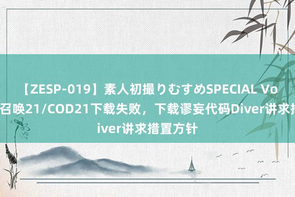 【ZESP-019】素人初撮りむすめSPECIAL Vol.3 行状召唤21/COD21下载失败，下载谬妄代码Diver讲求措置方针