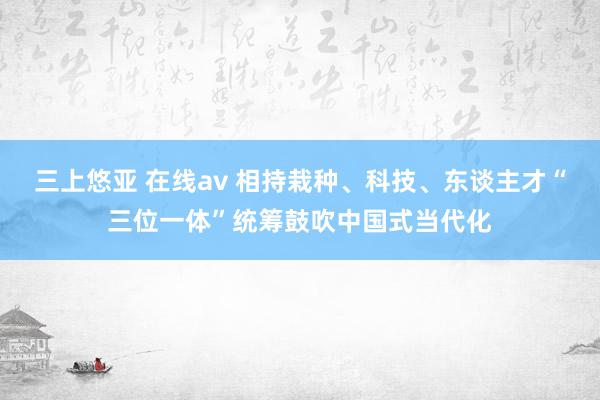 三上悠亚 在线av 相持栽种、科技、东谈主才“三位一体”统筹鼓吹中国式当代化